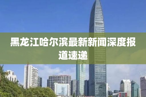 黑龍江哈爾濱最新新聞深度報(bào)道速遞