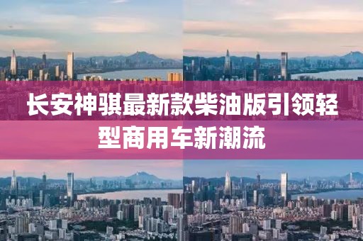 長安神騏最新款柴油版引領(lǐng)輕型商用車新潮流