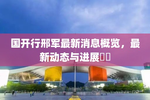 國開行邢軍最新消息概覽，最新動態(tài)與進(jìn)展??