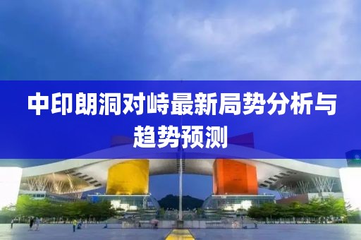 中印朗洞對峙最新局勢分析與趨勢預(yù)測