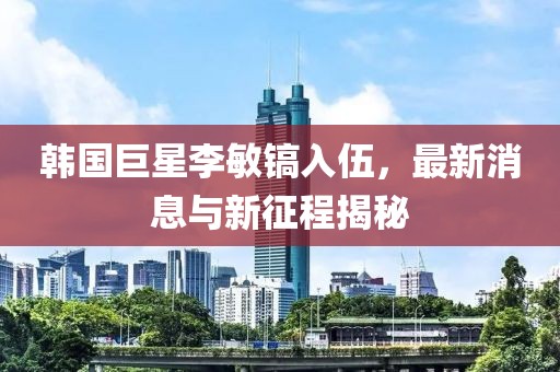 韓國(guó)巨星李敏鎬入伍，最新消息與新征程揭秘