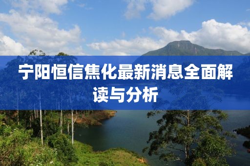 寧陽恒信焦化最新消息全面解讀與分析