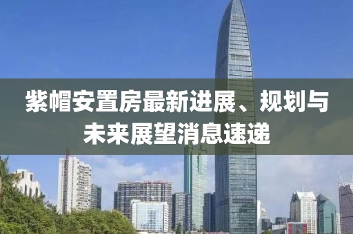 紫帽安置房最新進(jìn)展、規(guī)劃與未來(lái)展望消息速遞
