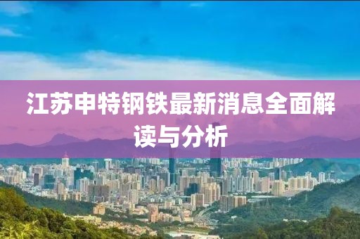 江蘇申特鋼鐵最新消息全面解讀與分析