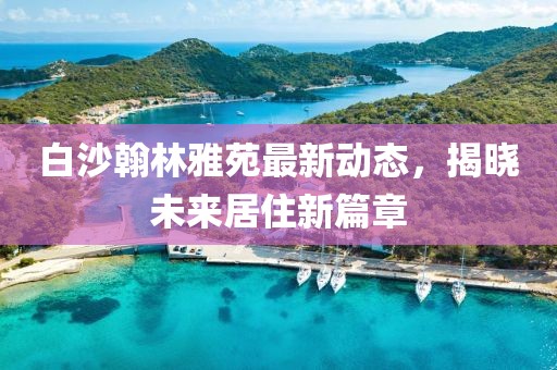 白沙翰林雅苑最新動態(tài)，揭曉未來居住新篇章
