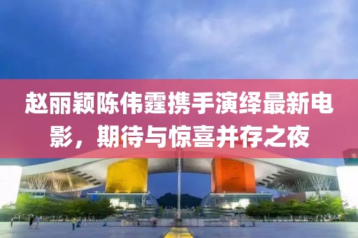 趙麗穎陳偉霆攜手演繹最新電影，期待與驚喜并存之夜