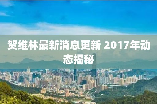 賀維林最新消息更新 2017年動態(tài)揭秘