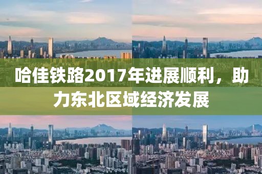 哈佳鐵路2017年進(jìn)展順利，助力東北區(qū)域經(jīng)濟(jì)發(fā)展