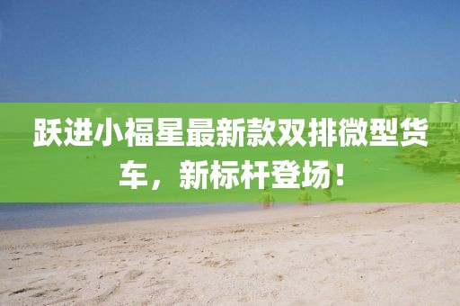 躍進(jìn)小福星最新款雙排微型貨車，新標(biāo)桿登場(chǎng)！