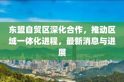 東盟自貿(mào)區(qū)深化合作，推動區(qū)域一體化進(jìn)程，最新消息與進(jìn)展