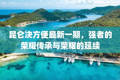 昆侖決方便最新一期，強(qiáng)者的榮耀傳承與榮耀的延續(xù)
