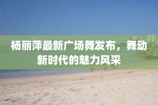 楊麗萍最新廣場舞發(fā)布，舞動新時(shí)代的魅力風(fēng)采