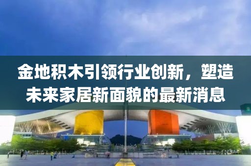 金地積木引領(lǐng)行業(yè)創(chuàng)新，塑造未來(lái)家居新面貌的最新消息