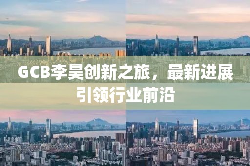 GCB李昊創(chuàng)新之旅，最新進(jìn)展引領(lǐng)行業(yè)前沿