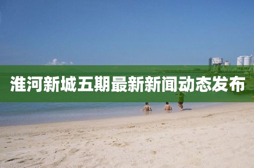 淮河新城五期最新新聞動態(tài)發(fā)布