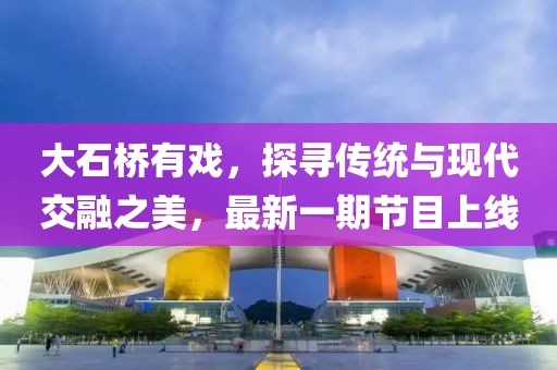 大石橋有戲，探尋傳統(tǒng)與現代交融之美，最新一期節(jié)目上線