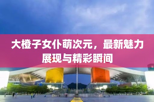 大橙子女仆萌次元，最新魅力展現(xiàn)與精彩瞬間