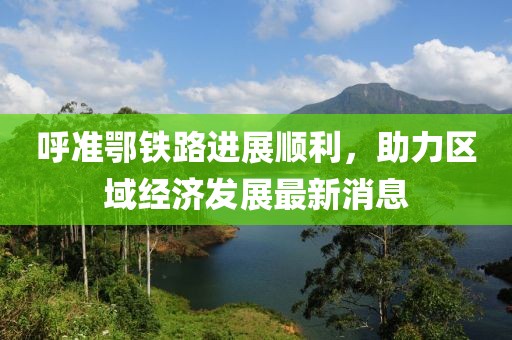 呼準鄂鐵路進展順利，助力區(qū)域經濟發(fā)展最新消息