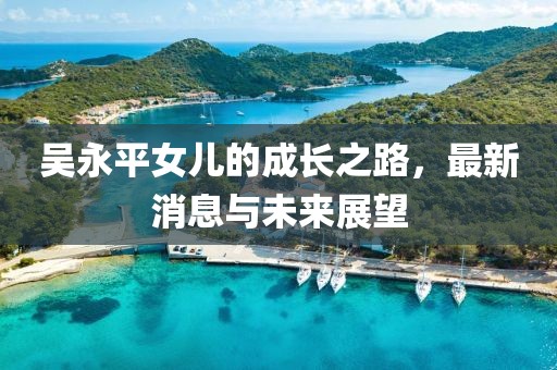 吳永平女兒的成長(zhǎng)之路，最新消息與未來展望