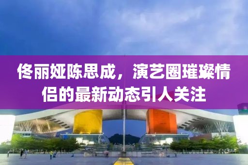 佟麗婭陳思成，演藝圈璀璨情侶的最新動態(tài)引人關(guān)注