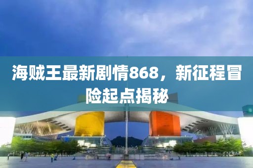 海賊王最新劇情868，新征程冒險起點(diǎn)揭秘