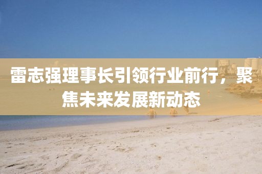 雷志強(qiáng)理事長(zhǎng)引領(lǐng)行業(yè)前行，聚焦未來(lái)發(fā)展新動(dòng)態(tài)