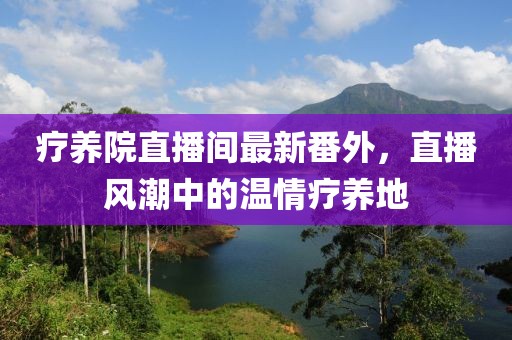療養(yǎng)院直播間最新番外，直播風(fēng)潮中的溫情療養(yǎng)地