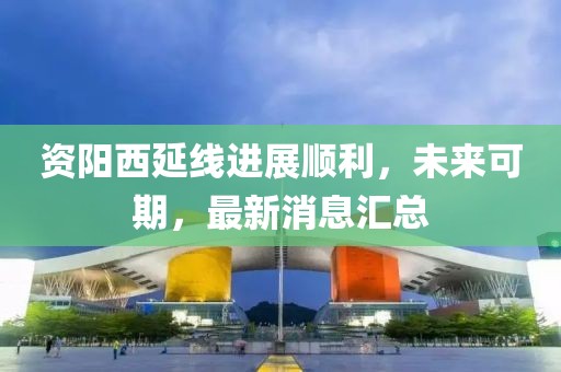 資陽西延線進(jìn)展順利，未來可期，最新消息匯總