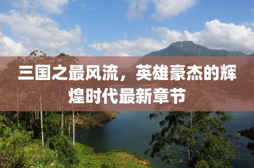 三國(guó)之最風(fēng)流，英雄豪杰的輝煌時(shí)代最新章節(jié)