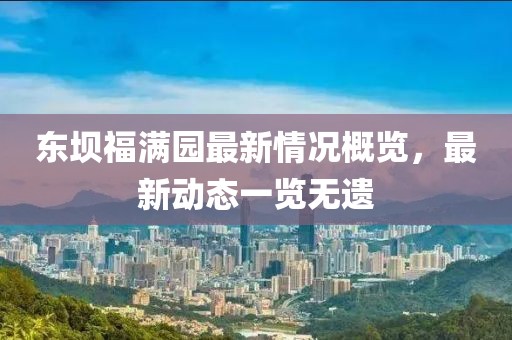 東壩福滿園最新情況概覽，最新動態(tài)一覽無遺