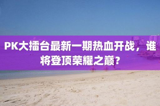 PK大擂臺最新一期熱血開戰(zhàn)，誰將登頂榮耀之巔？