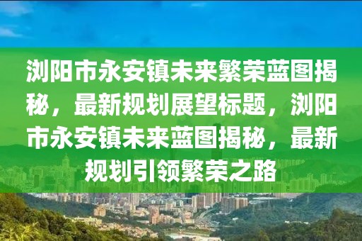 瀏陽市永安鎮(zhèn)未來繁榮藍圖揭秘，最新規(guī)劃展望標題，瀏陽市永安鎮(zhèn)未來藍圖揭秘，最新規(guī)劃引領繁榮之路