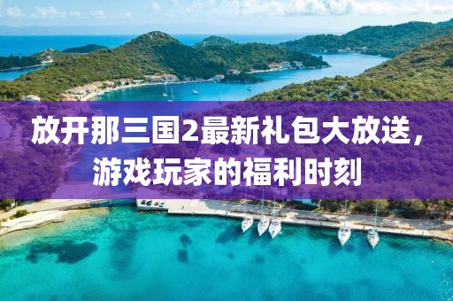 放開那三國2最新禮包大放送，游戲玩家的福利時(shí)刻