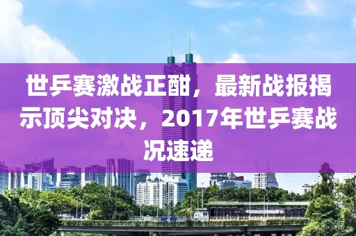 世乒賽激戰(zhàn)正酣，最新戰(zhàn)報揭示頂尖對決，2017年世乒賽戰(zhàn)況速遞