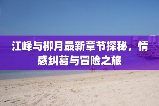 江峰與柳月最新章節(jié)探秘，情感糾葛與冒險(xiǎn)之旅