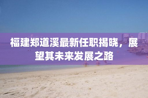 福建鄭道溪最新任職揭曉，展望其未來發(fā)展之路