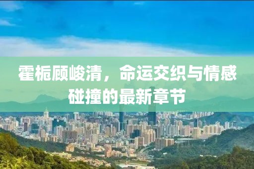 霍梔顧峻清，命運(yùn)交織與情感碰撞的最新章節(jié)