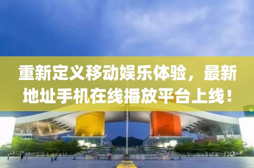 重新定義移動(dòng)娛樂(lè)體驗(yàn)，最新地址手機(jī)在線播放平臺(tái)上線！