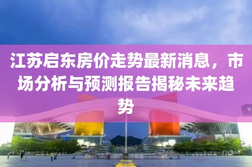 江蘇啟東房?jī)r(jià)走勢(shì)最新消息，市場(chǎng)分析與預(yù)測(cè)報(bào)告揭秘未來(lái)趨勢(shì)