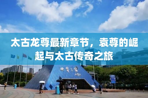 太古龍尊最新章節(jié)，袁尊的崛起與太古傳奇之旅