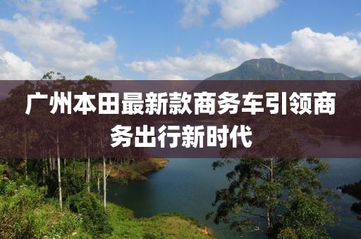 廣州本田最新款商務(wù)車引領(lǐng)商務(wù)出行新時(shí)代