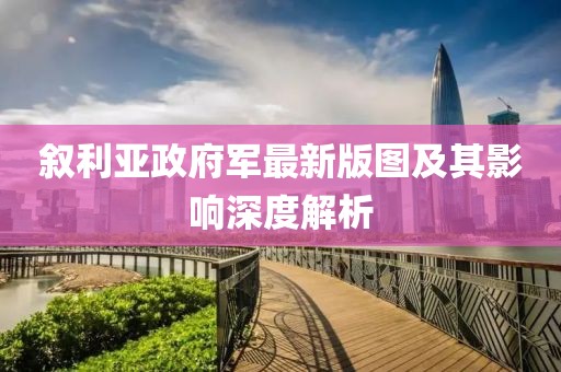 敘利亞政府軍最新版圖及其影響深度解析