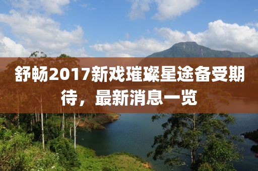 舒暢2017新戲璀璨星途備受期待，最新消息一覽
