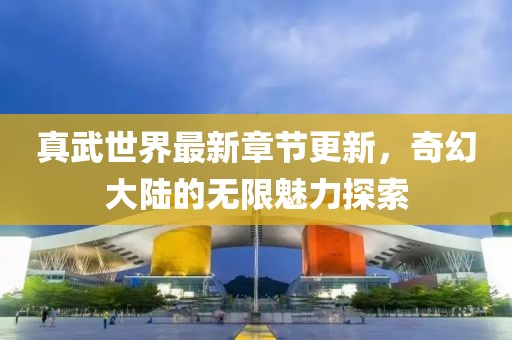 真武世界最新章節(jié)更新，奇幻大陸的無限魅力探索