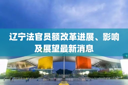 遼寧法官員額改革進(jìn)展、影響及展望最新消息