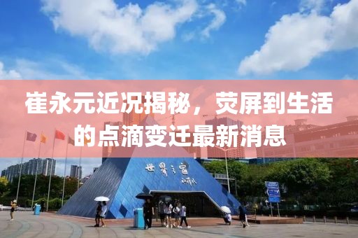 崔永元近況揭秘，熒屏到生活的點(diǎn)滴變遷最新消息