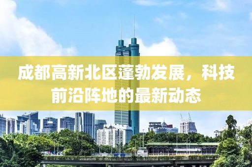 成都高新北區(qū)蓬勃發(fā)展，科技前沿陣地的最新動(dòng)態(tài)