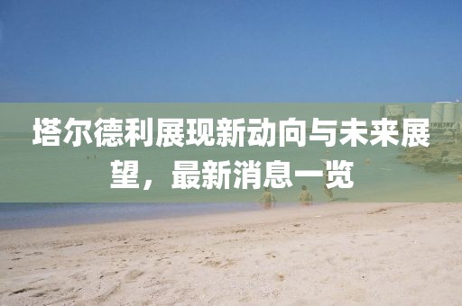 塔爾德利展現(xiàn)新動(dòng)向與未來展望，最新消息一覽