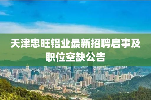 天津忠旺鋁業(yè)最新招聘啟事及職位空缺公告