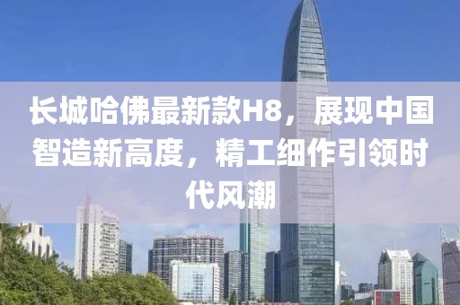 長城哈佛最新款H8，展現(xiàn)中國智造新高度，精工細(xì)作引領(lǐng)時(shí)代風(fēng)潮